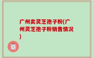 广州卖灵芝孢子粉(广州灵芝孢子粉销售情况)
