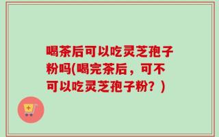 喝茶后可以吃灵芝孢子粉吗(喝完茶后，可不可以吃灵芝孢子粉？)