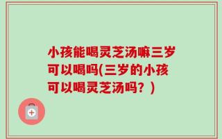 小孩能喝灵芝汤嘛三岁可以喝吗(三岁的小孩可以喝灵芝汤吗？)