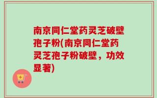 南京同仁堂药灵芝破壁孢子粉(南京同仁堂药灵芝孢子粉破壁，功效显著)