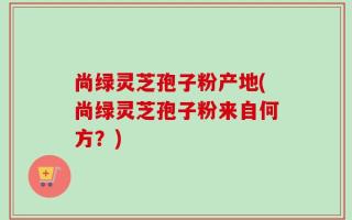 尚绿灵芝孢子粉产地(尚绿灵芝孢子粉来自何方？)