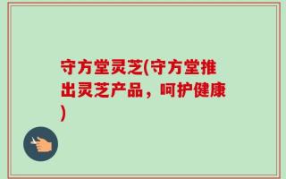 守方堂灵芝(守方堂推出灵芝产品，呵护健康)