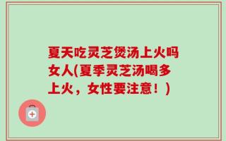 夏天吃灵芝煲汤上火吗女人(夏季灵芝汤喝多上火，女性要注意！)