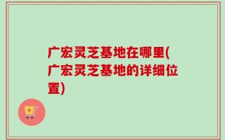广宏灵芝基地在哪里(广宏灵芝基地的详细位置)