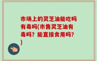 市场上的灵芝油能吃吗有毒吗(市售灵芝油有毒吗？能直接食用吗？)