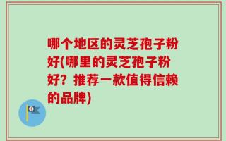 哪个地区的灵芝孢子粉好(哪里的灵芝孢子粉好？推荐一款值得信赖的品牌)