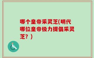 哪个皇帝采灵芝(明代哪位皇帝极力提倡采灵芝？)
