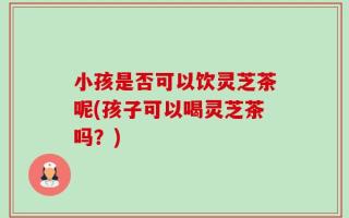 小孩是否可以饮灵芝茶呢(孩子可以喝灵芝茶吗？)