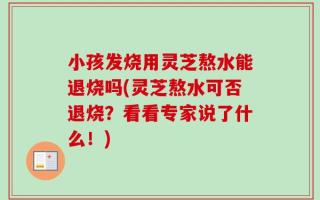 小孩发烧用灵芝熬水能退烧吗(灵芝熬水可否退烧？看看专家说了什么！)