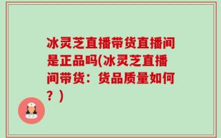 冰灵芝直播带货直播间是正品吗(冰灵芝直播间带货：货品质量如何？)