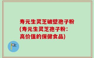 寿元生灵芝破壁孢子粉(寿元生灵芝孢子粉：高价值的保健食品)