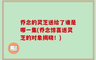 乔念的灵芝送给了谁是哪一集(乔念惊喜送灵芝的对象揭晓！)