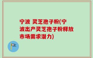 宁波 灵芝孢子粉(宁波出产灵芝孢子粉释放市场需求潜力)
