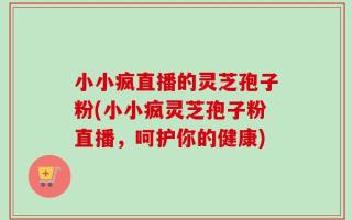 小小疯直播的灵芝孢子粉(小小疯灵芝孢子粉直播，呵护你的健康)