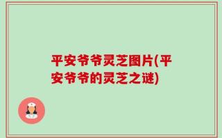平安爷爷灵芝图片(平安爷爷的灵芝之谜)