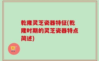 乾隆灵芝瓷器特征(乾隆时期的灵芝瓷器特点简述)