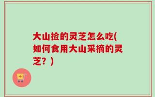 大山捡的灵芝怎么吃(如何食用大山采摘的灵芝？)