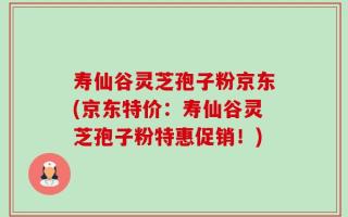 寿仙谷灵芝孢子粉京东(京东特价：寿仙谷灵芝孢子粉特惠促销！)