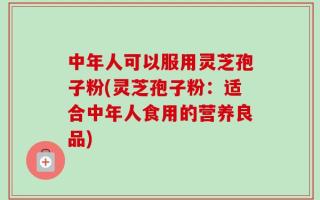 中年人可以服用灵芝孢子粉(灵芝孢子粉：适合中年人食用的营养良品)