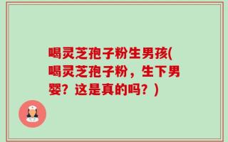 喝灵芝孢子粉生男孩(喝灵芝孢子粉，生下男婴？这是真的吗？)