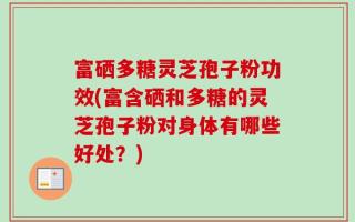富硒多糖灵芝孢子粉功效(富含硒和多糖的灵芝孢子粉对身体有哪些好处？)