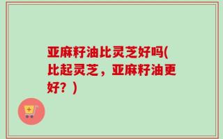 亚麻籽油比灵芝好吗(比起灵芝，亚麻籽油更好？)