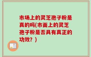 市场上的灵芝孢子粉是真的吗(市面上的灵芝孢子粉是否具有真正的功效？)