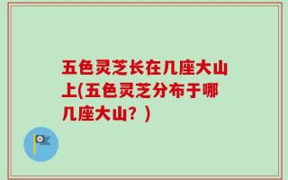 五色灵芝长在几座大山上(五色灵芝分布于哪几座大山？)