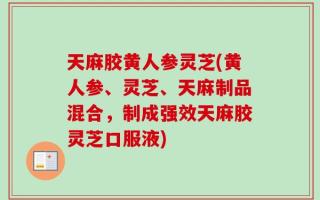 天麻胶黄人参灵芝(黄人参、灵芝、天麻制品混合，制成强效天麻胶灵芝口服液)