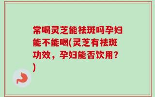 常喝灵芝能祛斑吗孕妇能不能喝(灵芝有祛斑功效，孕妇能否饮用？)