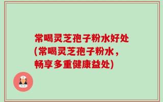 常喝灵芝孢子粉水好处(常喝灵芝孢子粉水，畅享多重健康益处)