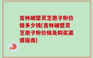 吉林破壁灵芝孢子粉价格多少钱(吉林破壁灵芝孢子粉价格及购买渠道指南)
