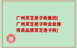 广州灵芝孢子粉集团(广州灵芝孢子粉企业推荐高品质灵芝孢子粉)