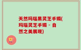 天然玛瑙黑灵芝手镯(玛瑙灵芝手镯 - 自然之美展现)