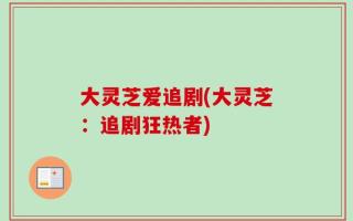 大灵芝爱追剧(大灵芝：追剧狂热者)