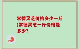 常德灵芝价格多少一斤(常德灵芝一斤价格是多少？