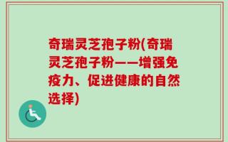 奇瑞灵芝孢子粉(奇瑞灵芝孢子粉——增强免疫力、促进健康的自然选择)