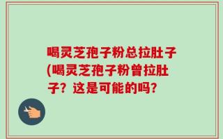 喝灵芝孢子粉总拉肚子(喝灵芝孢子粉曾拉肚子？这是可能的吗？