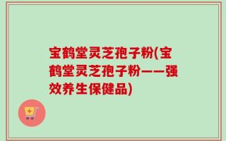 宝鹤堂灵芝孢子粉(宝鹤堂灵芝孢子粉——强效养生保健品)