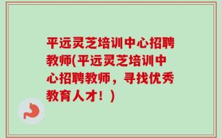 平远灵芝培训中心招聘教师(平远灵芝培训中心招聘教师，寻找优秀教育人才！)
