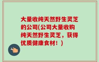 大量收纯天然野生灵芝的公司(公司大量收购纯天然野生灵芝，获得优质健康食材！)