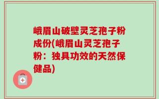 峨眉山破壁灵芝孢子粉成份(峨眉山灵芝孢子粉：独具功效的天然保健品)