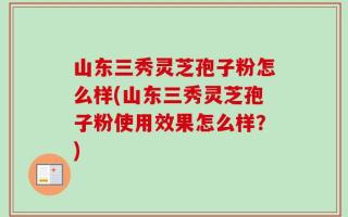 山东三秀灵芝孢子粉怎么样(山东三秀灵芝孢子粉使用效果怎么样？)