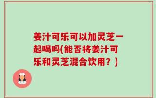 姜汁可乐可以加灵芝一起喝吗(能否将姜汁可乐和灵芝混合饮用？)