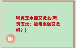 喝灵芝水能艾灸么(喝灵芝水：能用来做艾灸吗？)