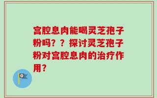 宫腔息肉能喝灵芝孢子粉吗？？探讨灵芝孢子粉对宫腔息肉的治疗作用？
