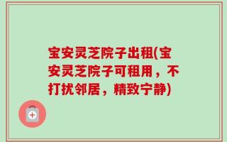 宝安灵芝院子出租(宝安灵芝院子可租用，不打扰邻居，精致宁静)