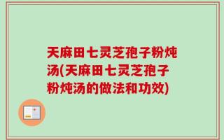 天麻田七灵芝孢子粉炖汤(天麻田七灵芝孢子粉炖汤的做法和功效)