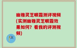 幽雅灵芝眼霜测评视频(实测幽雅灵芝眼霜效果如何？看我的评测视频)
