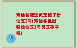 寿仙谷破壁灵芝孢子粉仙芝3号(寿仙谷推出强效仙芝3号灵芝孢子粉)